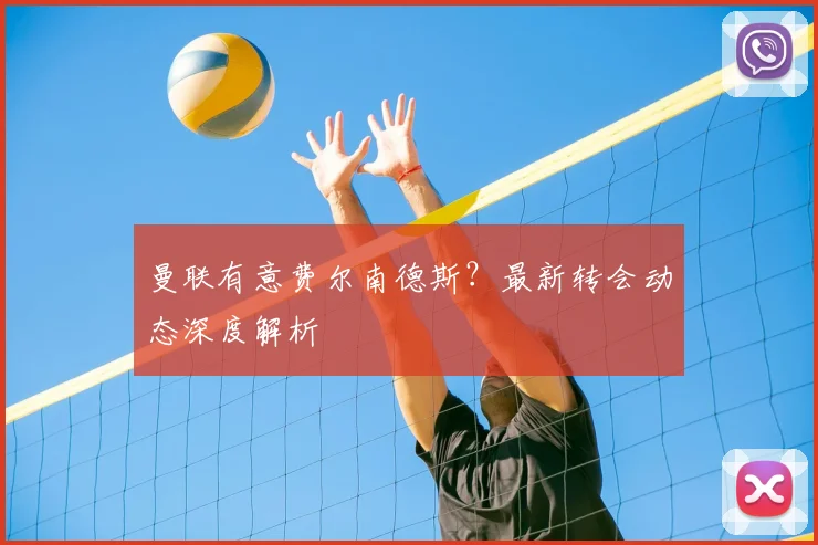 曼联有意费尔南德斯?最新转会动态深度解析