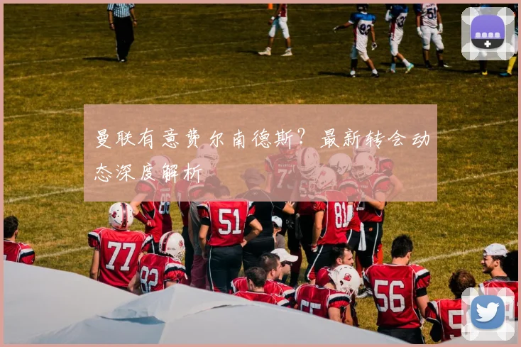 曼联有意费尔南德斯？最新转会动态深度解析