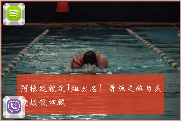 阿根廷锁定J组头名!晋级之路与关键战役回顾