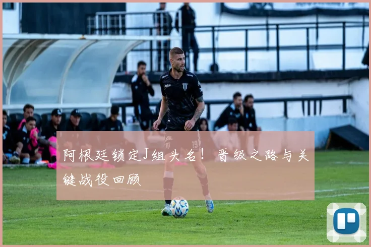 阿根廷锁定J组头名!晋级之路与关键战役回顾