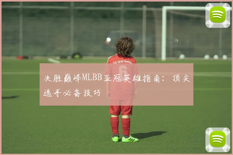决胜巅峰MLBB亚冠英雄指南：顶尖选手必备技巧